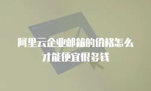 阿里云企业邮箱的价格怎么才能便宜很多钱