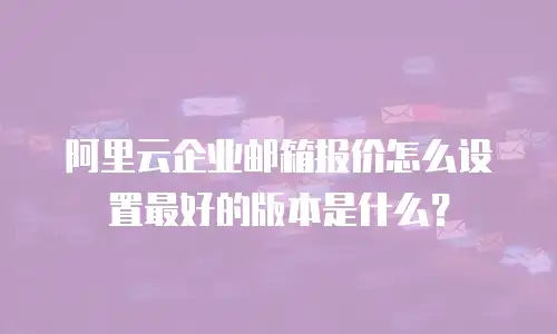 阿里云企业邮箱报价怎么设置最好的版本是什么？