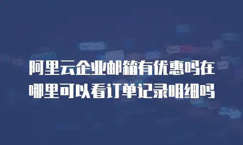 阿里云企业邮箱有优惠吗在哪里可以看订单记录明细吗