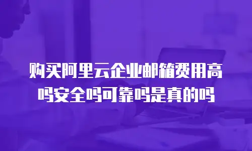 购买阿里云企业邮箱费用高吗安全吗可靠吗是真的吗