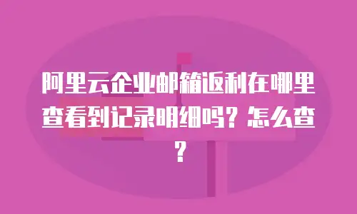 阿里云企业邮箱返利在哪里查看到记录明细吗？怎么查？