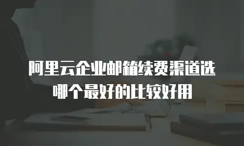 阿里云企业邮箱续费渠道选哪个最好的比较好用
