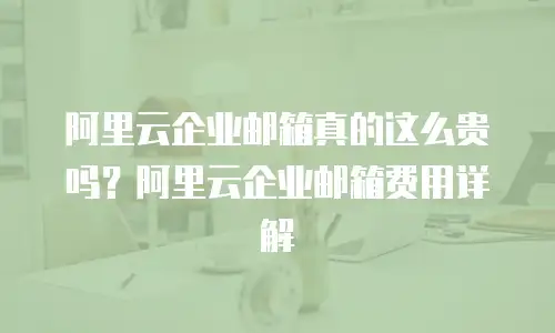 阿里云企业邮箱真的这么贵吗?阿里云企业邮箱费用详解