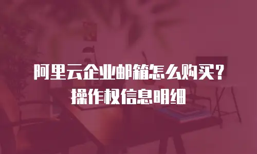 阿里云企业邮箱怎么购买?操作权信息明细