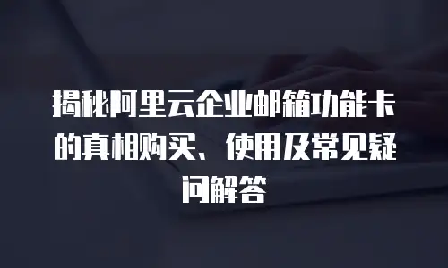 揭秘阿里云企业邮箱功能卡的真相购买、使用及常见疑问解答
