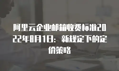 阿里云企业邮箱收费标准2022年8月1日：新规定下的定价策略