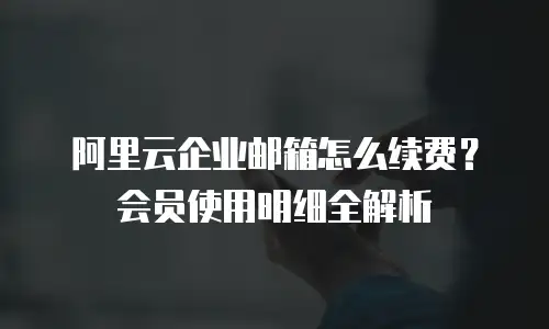 阿里云企业邮箱怎么续费？会员使用明细全解析