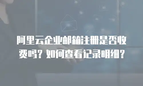 阿里云企业邮箱注册是否收费吗?如何查看记录明细?