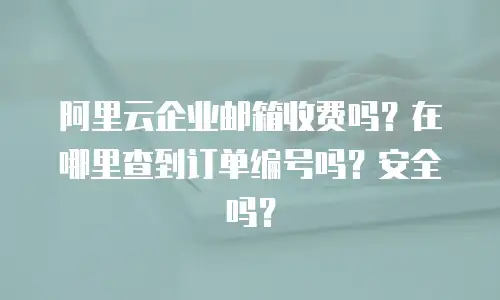 阿里云企业邮箱收费吗？在哪里查到订单编号吗？安全吗？