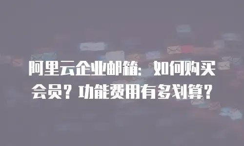 阿里云企业邮箱:如何购买会员?功能费用有多划算?