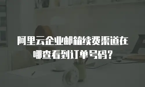 阿里云企业邮箱续费渠道在哪查看到订单号码?