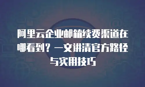 阿里云企业邮箱续费渠道在哪看到?一文讲清官方路径与实用技巧