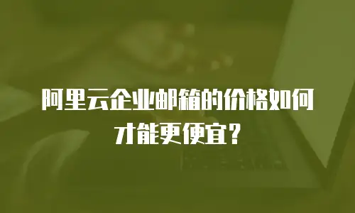 阿里云企业邮箱的价格如何才能更便宜？