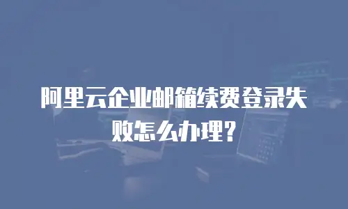 阿里云企业邮箱续费登录失败怎么办理?