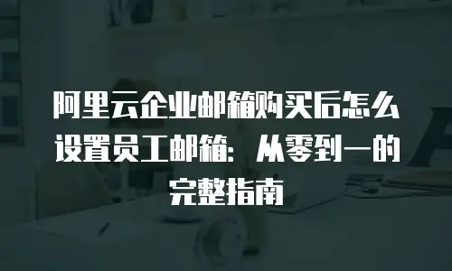 阿里云企业邮箱购买后怎么设置员工邮箱：从零到一的完整指南
