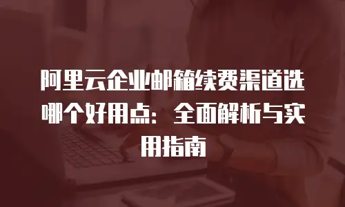 阿里云企业邮箱续费渠道选哪个好用点：全面解析与实用指南