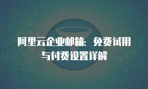 阿里云企业邮箱:免费试用与付费设置详解