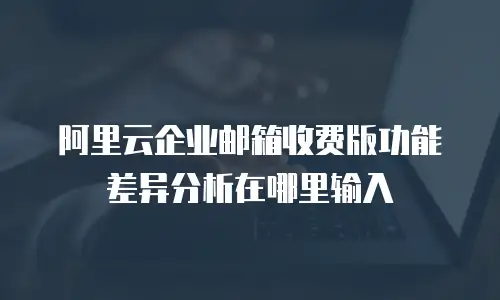 阿里云企业邮箱收费版功能差异分析在哪里输入