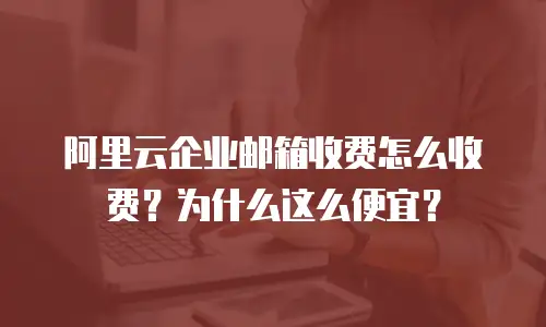 阿里云企业邮箱收费怎么收费？为什么这么便宜？