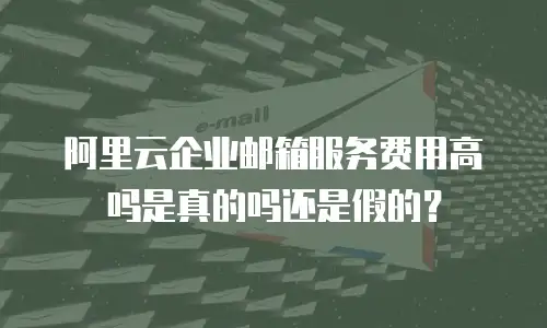 阿里云企业邮箱服务费用高吗是真的吗还是假的？