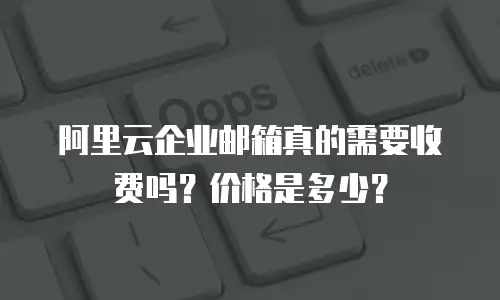 阿里云企业邮箱真的需要收费吗？价格是多少？