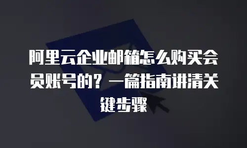 阿里云企业邮箱怎么购买会员账号的？一篇指南讲清关键步骤