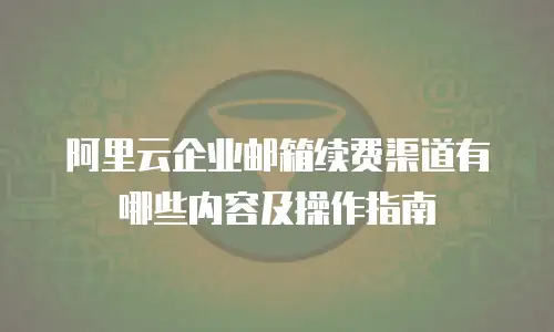 阿里云企业邮箱续费渠道有哪些内容及操作指南