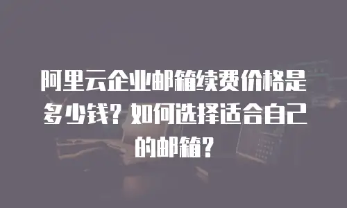 阿里云企业邮箱续费价格是多少钱？如何选择适合自己的邮箱？