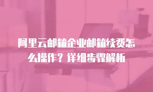 阿里云邮箱企业邮箱续费怎么操作？详细步骤解析
