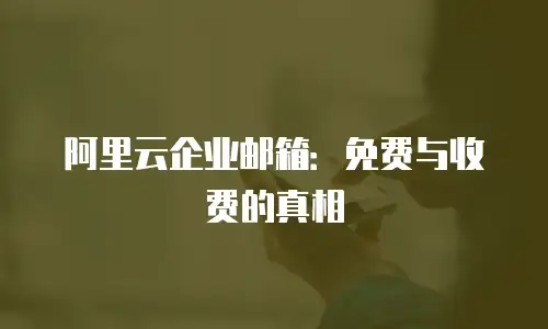 阿里云企业邮箱：免费与收费的真相