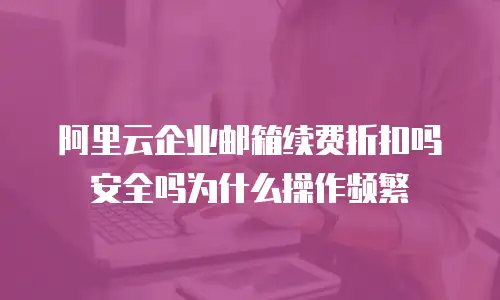 阿里云企业邮箱续费折扣吗安全吗为什么操作频繁