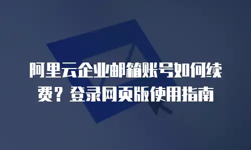 阿里云企业邮箱账号如何续费?登录网页版使用指南