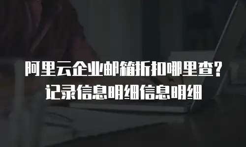 阿里云企业邮箱折扣哪里查?记录信息明细信息明细