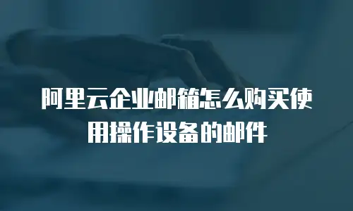 阿里云企业邮箱怎么购买使用操作设备的邮件