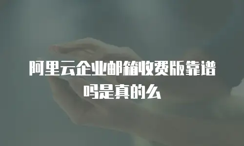 阿里云企业邮箱收费版靠谱吗是真的么