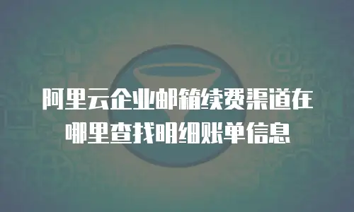 阿里云企业邮箱续费渠道在哪里查找明细账单信息
