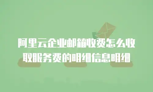 阿里云企业邮箱收费怎么收取服务费的明细信息明细