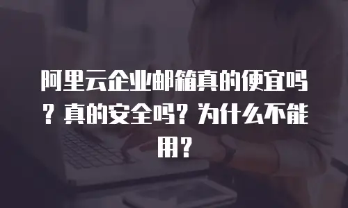 阿里云企业邮箱真的便宜吗？真的安全吗？为什么不能用？