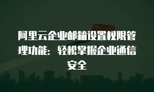 阿里云企业邮箱设置权限管理功能：轻松掌握企业通信安全