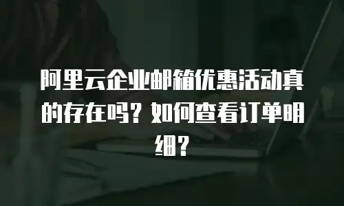阿里云企业邮箱优惠活动真的存在吗？如何查看订单明细？