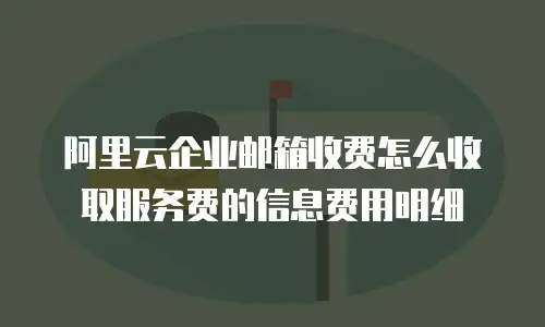阿里云企业邮箱收费怎么收取服务费的信息费用明细