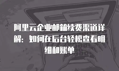 阿里云企业邮箱续费渠道详解：如何在后台轻松查看明细和账单