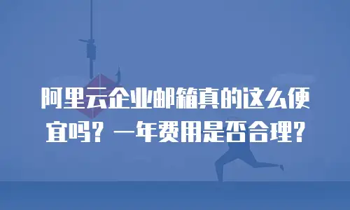 阿里云企业邮箱真的这么便宜吗？一年费用是否合理？