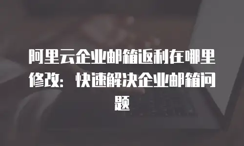 阿里云企业邮箱返利在哪里修改：快速解决企业邮箱问题