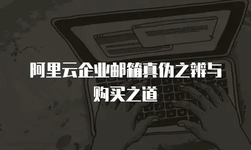阿里云企业邮箱真伪之辨与购买之道