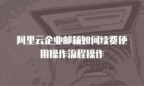阿里云企业邮箱如何续费使用操作流程操作