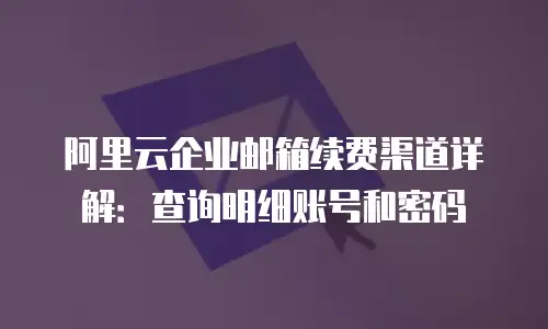 阿里云企业邮箱续费渠道详解：查询明细账号和密码