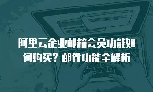 阿里云企业邮箱会员功能如何购买?邮件功能全解析
