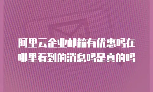 阿里云企业邮箱有优惠吗在哪里看到的消息吗是真的吗