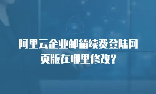 阿里云企业邮箱续费登陆网页版在哪里修改？